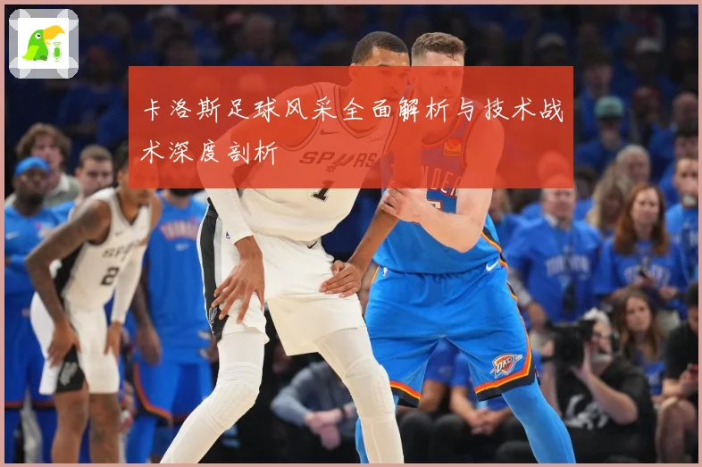 卡洛斯足球风采全面解析与技术战术深度剖析