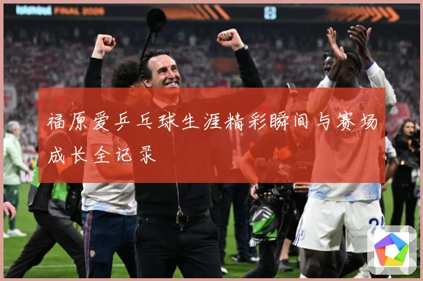 福原爱乒乓球生涯精彩瞬间与赛场成长全记录