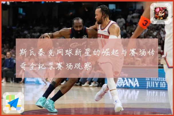斯瓦泰克网球新星的崛起与赛场传奇全纪录赛场观察