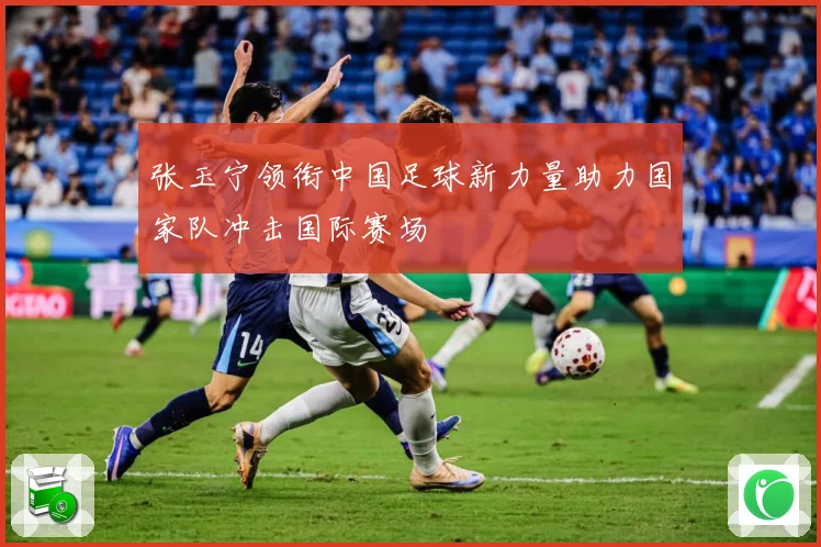 张玉宁领衔中国足球新力量助力国家队冲击国际赛场